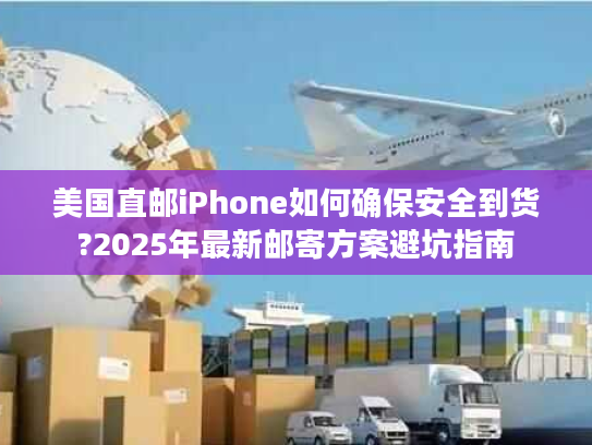 美国直邮iPhone如何确保安全到货?2025年最新邮寄方案避坑指南