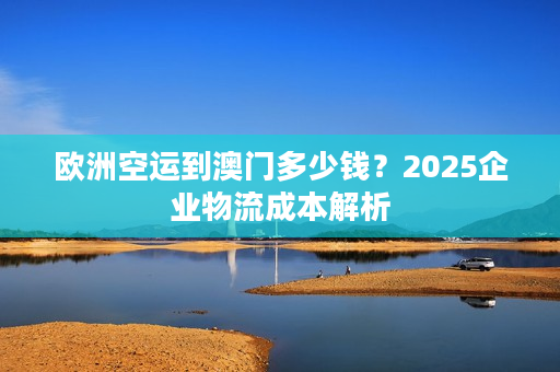 欧洲空运到澳门多少钱？2025企业物流成本解析
