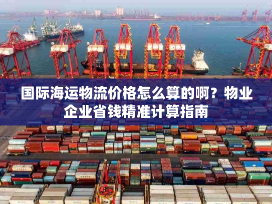 国际海运物流价格怎么算的啊?物业企业省钱精准计算指南 国际海运物流价格怎么算的啊?物业企业省钱精准计算指南