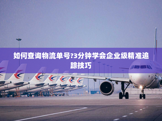 如何查询物流单号?3分钟学会企业级精准追踪技巧