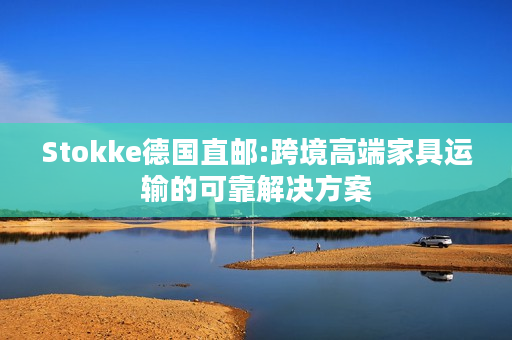 Stokke德国直邮:跨境高端家具运输的可靠解决方案