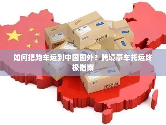 如何把跑车运到中国国外？跨境豪车托运终极指南