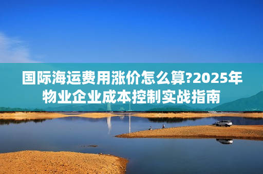 国际海运费用涨价怎么算?2025年物业企业成本控制实战指南