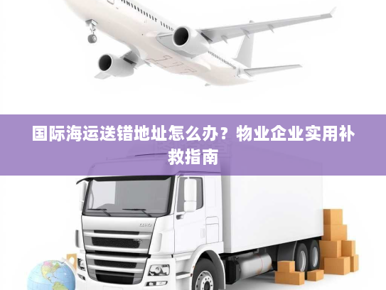 国际海运送错地址怎么办？物业企业实用补救指南