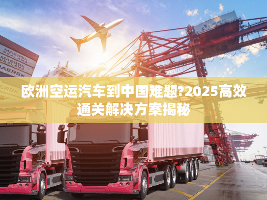 欧洲空运汽车到中国难题?2025高效通关解决方案揭秘