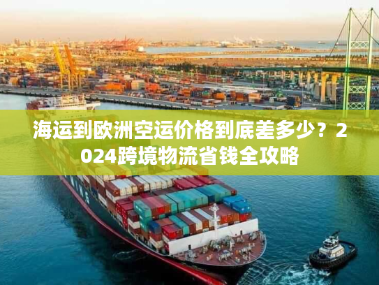 海运到欧洲空运价格到底差多少？2024跨境物流省钱全攻略