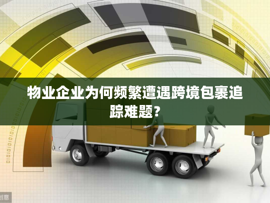 物业企业为何频繁遭遇跨境包裹追踪难题？
