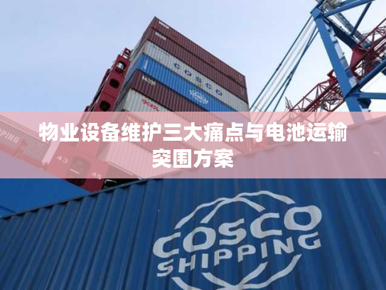 物业设备维护三大痛点与电池运输突围方案