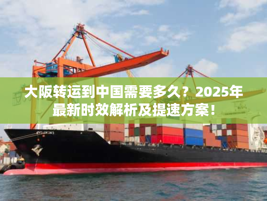 大阪转运到中国需要多久？2025年最新时效解析及提速方案！