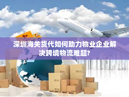 深圳海关货代如何助力物业企业解决跨境物流难题?