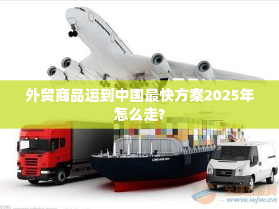 外贸商品运到中国最快方案2025年怎么走? 外贸商品运到中国最快方案2025年怎么走?