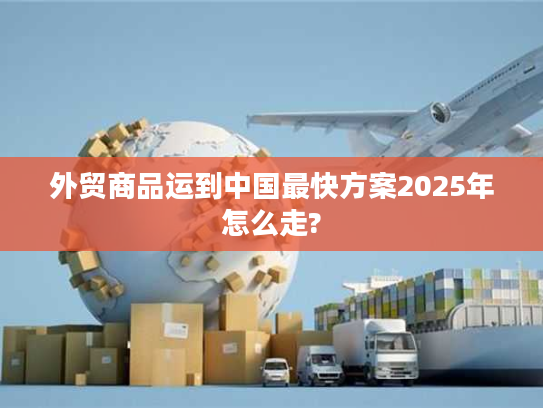 外贸商品运到中国最快方案2025年怎么走? 外贸商品运到中国最快方案2025年怎么走?