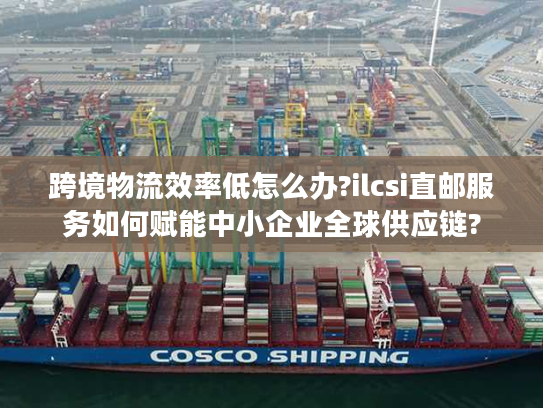 跨境物流效率低怎么办?ilcsi直邮服务如何赋能中小企业全球供应链?