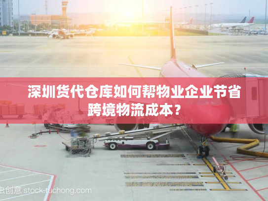 深圳货代仓库如何帮物业企业节省跨境物流成本？