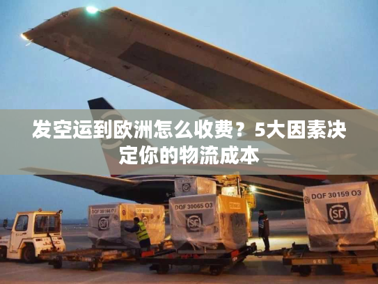 发空运到欧洲怎么收费？5大因素决定你的物流成本