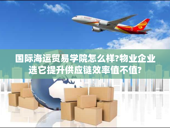 国际海运贸易学院怎么样?物业企业选它提升供应链效率值不值?