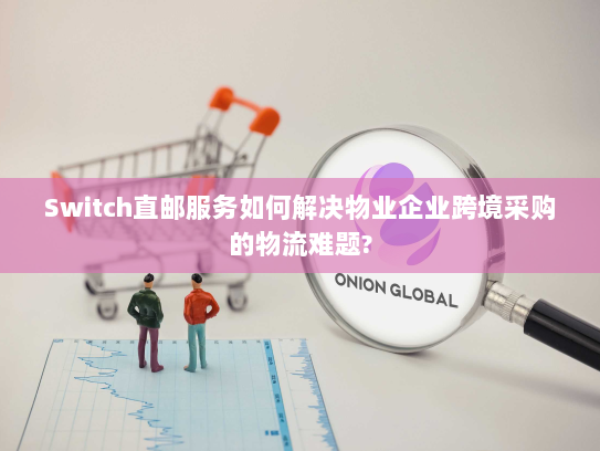 Switch直邮服务如何解决物业企业跨境采购的物流难题?
