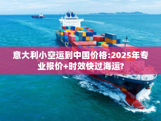意大利小空运到中国价格:2025年专业报价+时效快过海运?