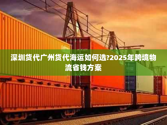 深圳货代广州货代海运如何选?2025年跨境物流省钱方案