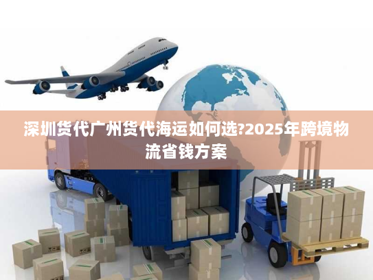 深圳货代广州货代海运如何选?2025年跨境物流省钱方案
