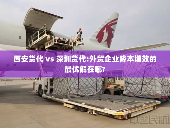 西安货代 vs 深圳货代:外贸企业降本增效的最优解在哪? 西安货代 vs 深圳货代:外贸企业降本增效的最优解在哪?