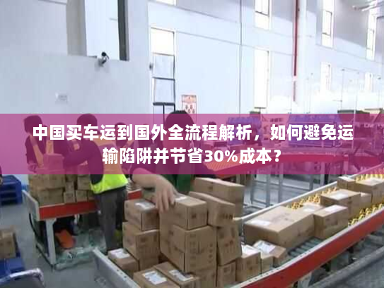中国买车运到国外全流程解析，如何避免运输陷阱并节省30%成本？