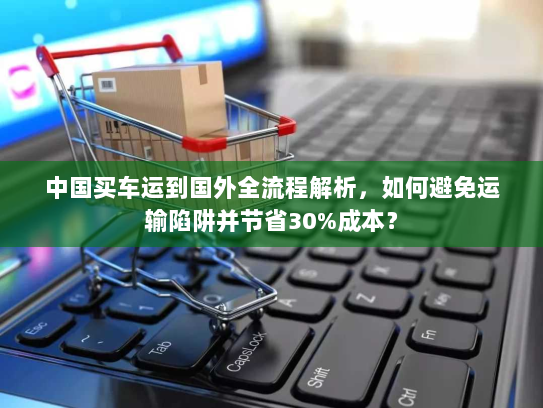 中国买车运到国外全流程解析，如何避免运输陷阱并节省30%成本？