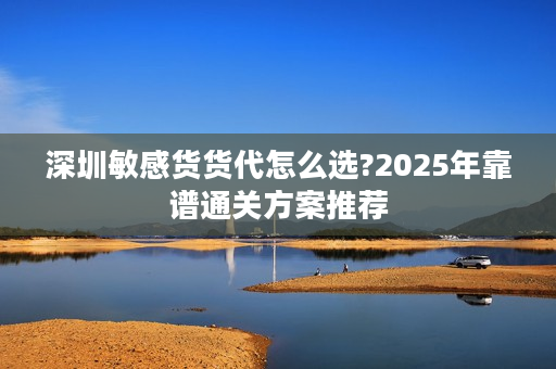 深圳敏感货货代怎么选?2025年靠谱通关方案推荐