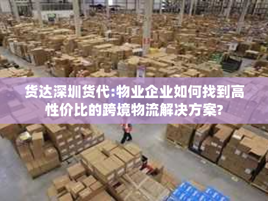 货达深圳货代:物业企业如何找到高性价比的跨境物流解决方案?