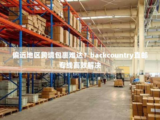 偏远地区跨境包裹难达?backcountry直邮专线高效解决 偏远地区跨境包裹难达?backcountry直邮专线高效解决