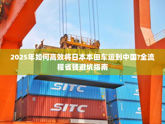 2025年如何高效将日本本田车运到中国?全流程省钱避坑指南