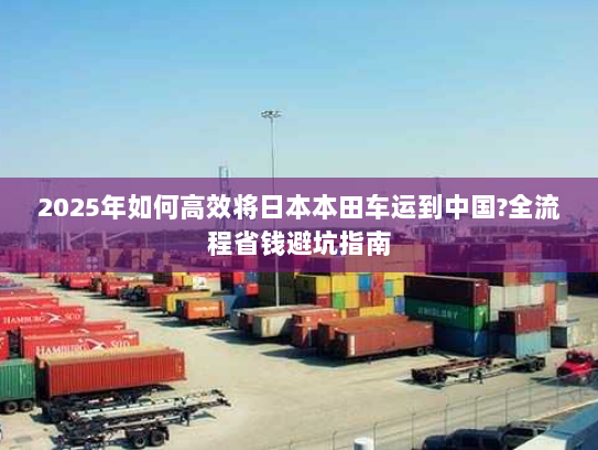 2025年如何高效将日本本田车运到中国?全流程省钱避坑指南