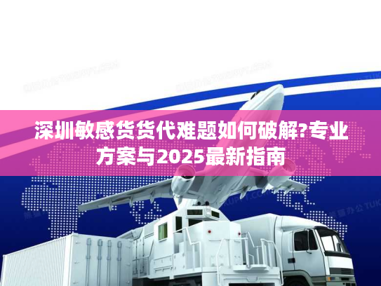 深圳敏感货货代难题如何破解?专业方案与2025最新指南