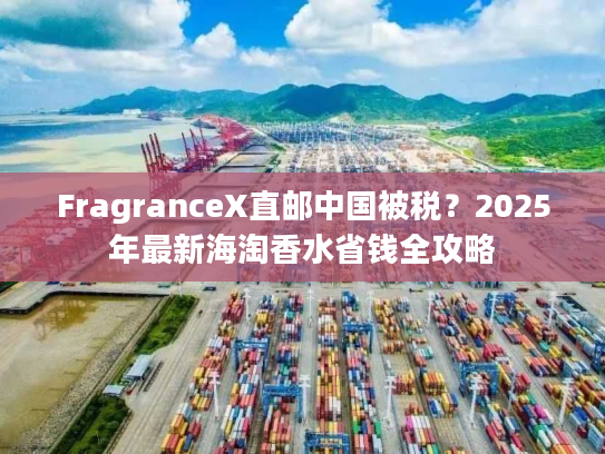 FragranceX直邮中国被税？2025年最新海淘香水省钱全攻略