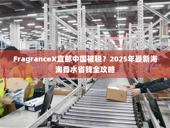 FragranceX直邮中国被税？2025年最新海淘香水省钱全攻略