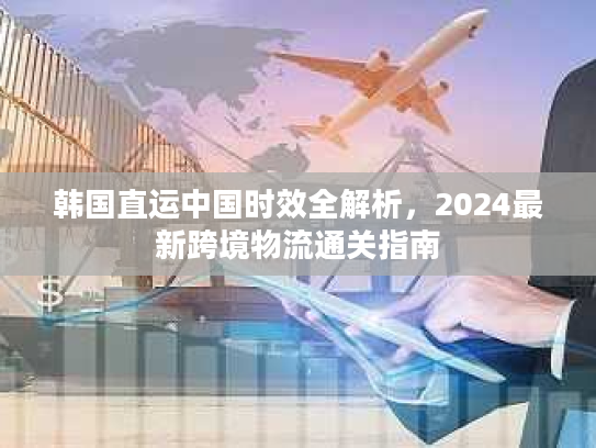 韩国直运中国时效全解析，2024最新跨境物流通关指南