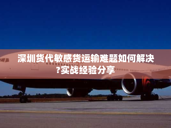 深圳货代敏感货运输难题如何解决?实战经验分享