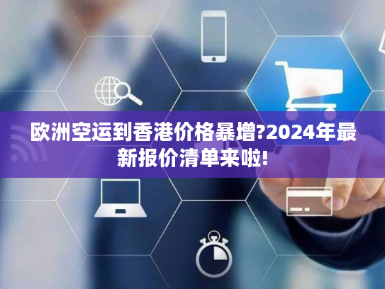 欧洲空运到香港价格暴增?2024年最新报价清单来啦!