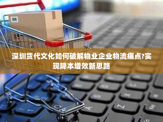 深圳货代文化如何破解物业企业物流痛点?实现降本增效新思路 深圳货代文化如何破解物业企业物流痛点?实现降本增效新思路
