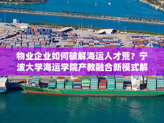 物业企业如何破解海运人才荒？宁波大学海运学院产教融合新模式解析
