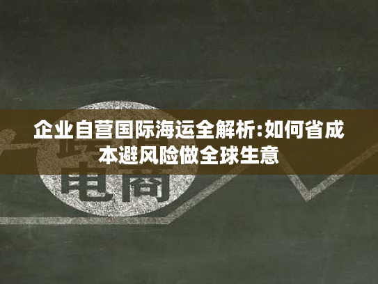 企业自营国际海运全解析:如何省成本避风险做全球生意