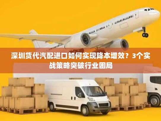 深圳货代汽配进口如何实现降本增效？3个实战策略突破行业困局