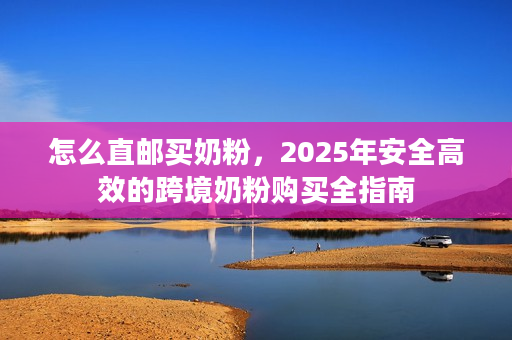 怎么直邮买奶粉，2025年安全高效的跨境奶粉购买全指南