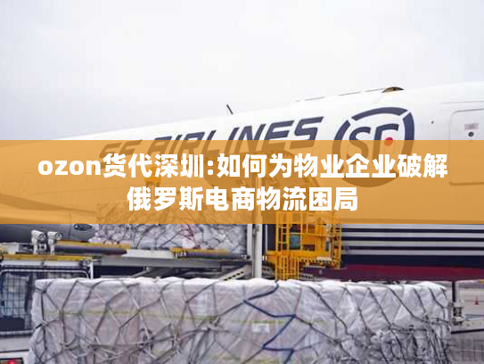ozon货代深圳:如何为物业企业破解俄罗斯电商物流困局