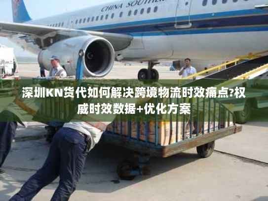 深圳KN货代如何解决跨境物流时效痛点?权威时效数据+优化方案