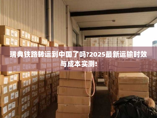瑞典铁路转运到中国了吗?2025最新运输时效与成本实测!
