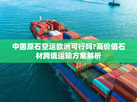 中国原石空运欧洲可行吗?高价值石材跨境运输方案解析