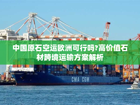 中国原石空运欧洲可行吗?高价值石材跨境运输方案解析
