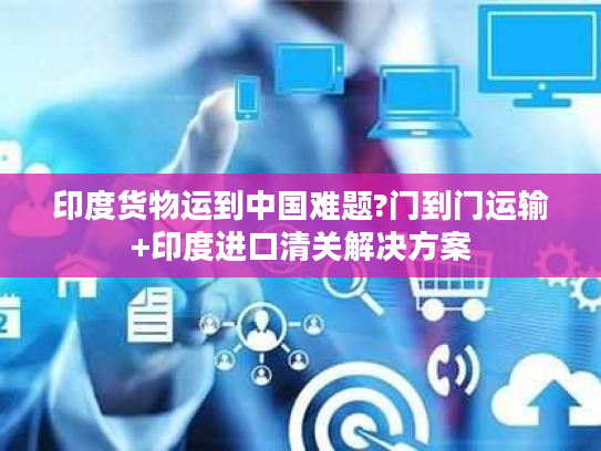 印度货物运到中国难题?门到门运输+印度进口清关解决方案