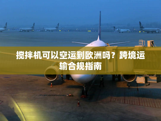 搅拌机可以空运到欧洲吗？跨境运输合规指南